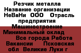 Резчик металла › Название организации ­ НеВаНи, ООО › Отрасль предприятия ­ Машиностроение › Минимальный оклад ­ 50 000 - Все города Работа » Вакансии   . Псковская обл.,Великие Луки г.